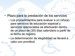 Plazo para la prestación de los servicios Los procedimientos para evaluar a un niño(a) para servicios de educación especial y servicios relacionados se efectuarán dentro de un plazo de (30) días calendario a partir de la fecha de registro. La determinación de elegibilidad se llevará a cabo con prontitud.  