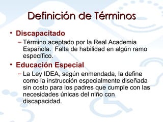 Definición de Términos Discapacitado   Término aceptado por la Real Academia Española.  Falta de habilidad en algún ramo específico. Educación Especial La Ley IDEA, según enmendada, la define como la instrucción especialmente diseñada sin costo para los padres que cumple con las necesidades únicas del niño con discapacidad.  