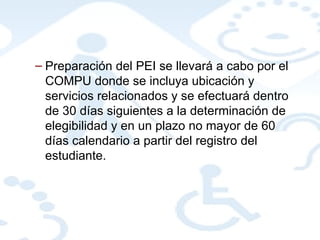 Preparación del PEI se llevará a cabo por el COMPU donde se incluya ubicación y servicios relacionados y se efectuará dentro de 30 días siguientes a la determinación de elegibilidad y en un plazo no mayor de 60 días calendario a partir del registro del estudiante. 