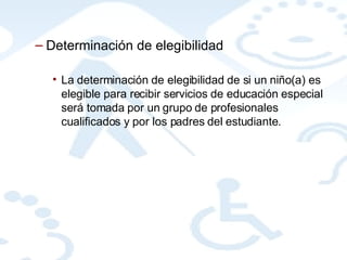 Determinación de elegibilidad La determinación de elegibilidad de si un niño(a) es elegible para recibir servicios de educación especial será tomada por un grupo de profesionales cualificados y por los padres del estudiante. 