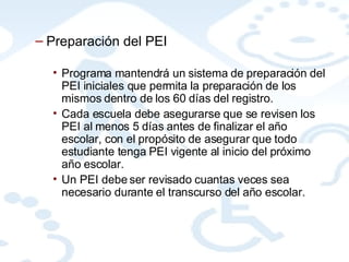 Preparación del PEI Programa mantendrá un sistema de preparación del PEI iniciales que permita la preparación de los mismos dentro de los 60 días del registro. Cada escuela debe asegurarse que se revisen los PEI al menos 5 días antes de finalizar el año escolar, con el propósito de asegurar que todo estudiante tenga PEI vigente al inicio del próximo año escolar. Un PEI debe ser revisado cuantas veces sea necesario durante el transcurso del año escolar. 