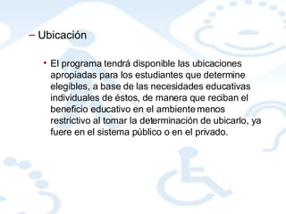 Ubicación El programa tendrá disponible las ubicaciones apropiadas para los estudiantes que determine elegibles, a base de las necesidades educativas individuales de éstos, de manera que reciban el beneficio educativo en el ambiente menos restrictivo al tomar la determinación de ubicarlo, ya fuere en el sistema público o en el privado. 