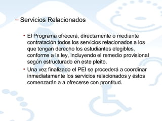 Servicios Relacionados El Programa ofrecerá, directamente o mediante contratación todos los servicios relacionados a los que tengan derecho los estudiantes elegibles, conforme a la ley, incluyendo el remedio provisional según estructurado en este pleito. Una vez finalizado el PEI se procederá a coordinar inmediatamente los servicios relacionados y éstos comenzarán a a ofrecerse con prontitud.  