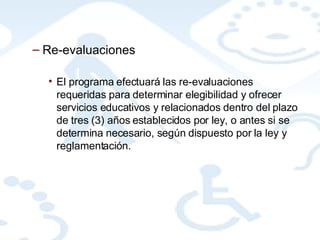 Re-evaluaciones El programa efectuará las re-evaluaciones requeridas para determinar elegibilidad y ofrecer servicios educativos y relacionados dentro del plazo de tres (3) años establecidos por ley, o antes si se determina necesario, según dispuesto por la ley y reglamentación. 