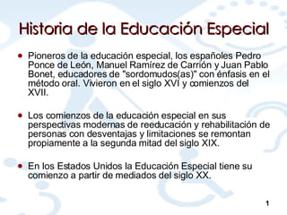 Historia de la Educación Especial Pioneros de la educación especial, los españoles Pedro Ponce de León, Manuel Ramírez de Carrión y Juan Pablo Bonet, educadores de "sordomudos(as)" con énfasis en el método oral. Vivieron en el siglo XVI y comienzos del XVII.  Los comienzos de la educación especial en sus perspectivas modernas de reeducación y rehabilitación de personas con desventajas y limitaciones se remontan propiamente a la segunda mitad del siglo XIX. En los Estados Unidos la Educación Especial tiene su comienzo a partir de mediados del siglo XX.  1 