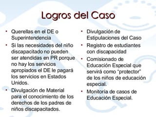 Logros del Caso Querellas en el DE o Superintendencia Si las necesidades del niño discapacitado no pueden ser atendidas en PR porque no hay los servicios apropiados el DE le pagará los servicios en Estados Unidos. Divulgación de Material para el conocimiento de los derechos de los padres de niños discapacitados. Divulgación de Estipulaciones del Caso Registro de estudiantes con discapacidad Comisionado de Educación Especial que servirá como “protector” de los niños de educación especial. Monitoría de casos de Educación Especial. 