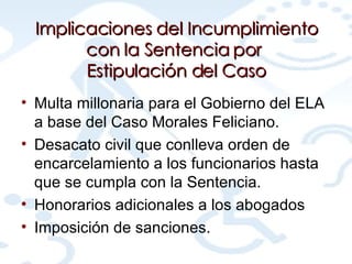 Implicaciones del Incumplimiento con la Sentencia por  Estipulación del Caso Multa millonaria para el Gobierno del ELA a base del Caso Morales Feliciano. Desacato civil que conlleva orden de encarcelamiento a los funcionarios hasta que se cumpla con la Sentencia. Honorarios adicionales a los abogados Imposición de sanciones. 