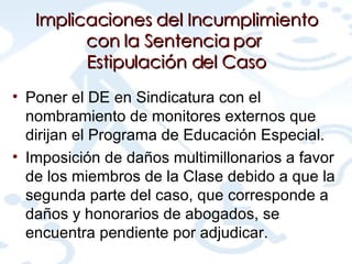Poner el DE en Sindicatura con el nombramiento de monitores externos que dirijan el Programa de Educación Especial. Imposición de daños multimillonarios a favor de los miembros de la Clase debido a que la segunda parte del caso, que corresponde a daños y honorarios de abogados, se encuentra pendiente por adjudicar. Implicaciones del Incumplimiento con la Sentencia por  Estipulación del Caso 