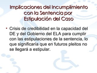 Implicaciones del Incumplimiento con la Sentencia por  Estipulación del Caso Crisis de credibilidad en la capacidad del DE y del Gobierno del ELA para cumplir con las estipulaciones de la sentencia, lo que significaría que en futuros pleitos no se llegará a estipular. 