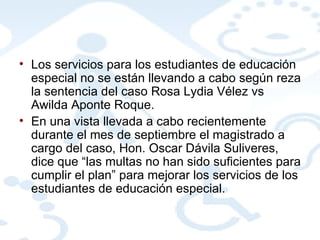 Los servicios para los estudiantes de educación especial no se están llevando a cabo según reza la sentencia del caso Rosa Lydia Vélez vs Awilda Aponte Roque.  En una vista llevada a cabo recientemente durante el mes de septiembre el magistrado a cargo del caso, Hon. Oscar Dávila Suliveres, dice que “las multas no han sido suficientes para cumplir el plan” para mejorar los servicios de los estudiantes de educación especial.  