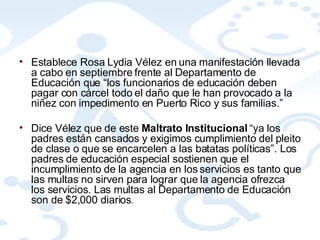 Establece Rosa Lydia Vélez en una manifestación llevada a cabo en septiembre frente al Departamento de Educación que “los funcionarios de educación deben pagar con cárcel todo el daño que le han provocado a la niñez con impedimento en Puerto Rico y sus familias.”  Dice Vélez que de este  Maltrato Institucional  “ya los padres están cansados y exigimos cumplimiento del pleito de clase o que se encarcelen a las batatas políticas”. Los padres de educación especial sostienen que el incumplimiento de la agencia en los servicios es tanto que las multas no sirven para lograr que la agencia ofrezca los servicios. Las multas al Departamento de Educación son de $2,000 diarios .  