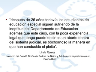 “ después de 26 años todavía los estudiantes de educación especial siguen sufriendo de la ineptitud del Departamento de Educación además que este caso, con la poca experiencia legal que tengo puedo decir es un aborto dentro del sistema judicial, es bochornoso la manera en que han conducido el pleito”.  Linda Ramos   miembro del Comité Timón de Padres de Niños y Adultos con impedimentos en Puerto Rico 