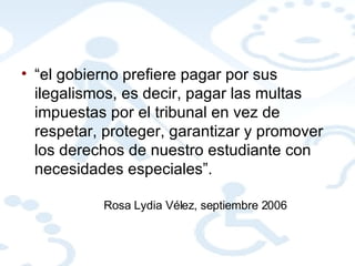 “ el gobierno prefiere pagar por sus ilegalismos, es decir, pagar las multas impuestas por el tribunal en vez de respetar, proteger, garantizar y promover los derechos de nuestro estudiante con necesidades especiales”.  Rosa Lydia Vélez, septiembre 2006 