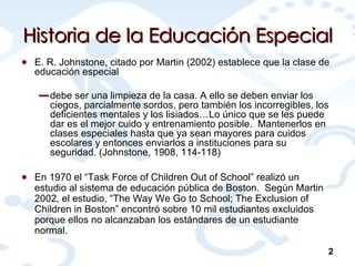 Historia de la Educación Especial E. R. Johnstone, citado por Martin (2002) establece que la clase de educación especial debe ser una limpieza de la casa. A ello se deben enviar los ciegos, parcialmente sordos, pero también los incorregibles, los deficientes mentales y los lisiados…Lo único que se les puede dar es el mejor cuido y entrenamiento posible.  Mantenerlos en clases especiales hasta que ya sean mayores para cuidos escolares y entonces enviarlos a instituciones para su seguridad. (Johnstone, 1908, 114-118) En 1970 el “Task Force of Children Out of School” realizó un estudio al sistema de educación pública de Boston.  Según Martin 2002, el estudio, “The Way We Go to School; The Exclusion of Children in Boston” encontró sobre 10 mil estudiantes excluidos porque ellos no alcanzaban los estándares de un estudiante normal. 2 