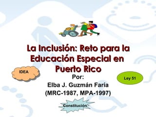 La Inclusión: Reto para la Educación Especial en  Puerto Rico Por: Elba J. Guzmán Faría (MRC-1987, MPA-1997) IDEA Ley 51 Constitución 