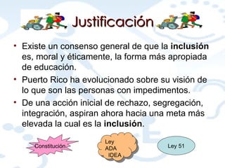 Justificación Existe un consenso general de que la  inclusión  es, moral y éticamente, la forma más apropiada de educación.  Puerto Rico ha evolucionado sobre su visión de lo que son las personas con impedimentos.   De una acción inicial de rechazo, segregación, integración, aspiran ahora hacia una meta más elevada la cual es la  inclusión .   Constitución Ley 51 Ley ADA IDEA 