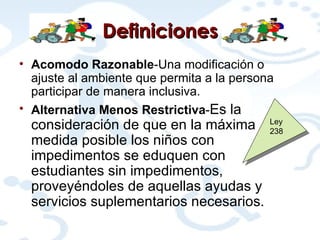 Definiciones Acomodo Razonable -Una modificación o ajuste al ambiente que permita a la persona participar de manera inclusiva. Alternativa Menos Restrictiva - Es la consideración de que en la máxima medida posible los niños con impedimentos se eduquen con estudiantes sin impedimentos, proveyéndoles de aquellas ayudas y servicios suplementarios necesarios.   Ley 238 