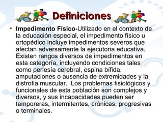 Definiciones Impedimento Físico- Utilizado en el contexto de la educación especial, el impedimento físico u ortopédico incluye impedimentos severos que afectan adversamente la ejecutoria educativa.  Existen rangos diversos de impedimentos en esta categoría, incluyendo condiciones tales como perlesía cerebral, espina bífida, amputaciones o ausencia de extremidades y la distrofia muscular.  Los problemas fisiológicos y funcionales de esta población son complejos y diversos, y sus incapacidades pueden ser temporeras, intermitentes, crónicas, progresivas o terminales. 