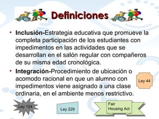 Definiciones Inclusión- Estrategia educativa que promueve la completa participación de los estudiantes con impedimentos en las actividades que se desarrollan en el salón regular con compañeros de su misma edad cronológica. Integración- Procedimiento de ubicación o acomodo racional en que un alumno con impedimentos viene asignado a una clase ordinaria, en el ambiente menos restrictivo. Ley 229 Ley 44 Ley 124 Fair Housing Act 