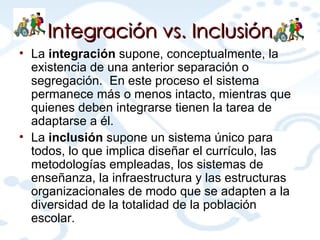 Integración  vs.  Inclusión La  integración  supone, conceptualmente, la existencia de una anterior separación o segregación.  En este proceso el sistema permanece más o menos intacto, mientras que quienes deben integrarse tienen la tarea de adaptarse a  é l. La  inclusión  supone un sistema único para todos, lo que implica diseñar el currículo, las metodologías empleadas, los sistemas de enseñanza, la infraestructura y las estructuras organizacionales de modo que se adapten a la diversidad de la totalidad de la población escolar. 