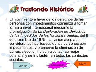 Trasfondo Histórico   El movimiento a favor de los derechos de las personas con impedimentos comienza a tomar forma a nivel internacional mediante la promulgación de  La Declaración de Derechos de los Impedidos de las Naciones Unidas,  del 9 de diciembre de 1975.  La visión aceptada considera las habilidades de las personas con impedimentos, y promueve la eliminación de barreras que le impidan alcanzar su mejor potencial y su  inclusión  en todos los contextos sociales. Ley 124 Ley 44 Constitución 
