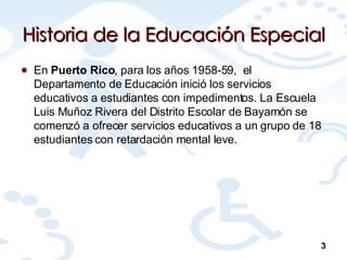 Historia de la Educación Especial En  Puerto Rico , para los años 1958-59,  el Departamento de Educación inició los servicios educativos a estudiantes con impedimentos. La Escuela Luis Muñoz Rivera del Distrito Escolar de Bayamón se comenzó a ofrecer servicios educativos a un grupo de 18  estudiantes con retardación mental leve.  3 