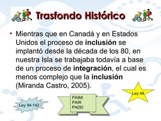 Trasfondo Histórico Mientras que en Canadá y en Estados Unidos el proceso de  inclusión  se implantó desde la década de los 80, en nuestra Isla se trabajaba todavía a base de un proceso de  integración , el cual es menos complejo que la  inclusión  (Miranda Castro, 2005). Ley 94-142 Ley 44 PAIMI PAIR PADD 