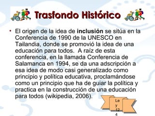 Trasfondo Histórico El origen de la idea de  inclusión  se sitúa en la Conferencia de 1990 de la UNESCO en Tailandia, donde se promovió la idea de una educación para todos.  A raíz de esta conferencia, en la llamada Conferencia de Salamanca en 1994, se da una adscripción a esa idea de modo casi generalizado como principio y política educativa, proclamándose como un principio que ha de guiar la política y practica en la construcción de una educación para todos (wikipedia, 2006). Ley 124 