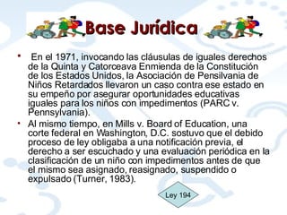 Base  Jurídica   En el 1971, invocando las cláusulas de iguales derechos de la Quinta y Catorceava Enmienda de la Constitución de los Estados Unidos, la Asociación de Pensilvania de Niños Retardados llevaron un caso contra ese estado en su empeño por asegurar oportunidades educativas iguales para los niños con impedimentos (PARC v. Pennsylvania).  Al mismo tiempo, en Mills v. Board of Education, una corte federal en Washington, D.C. sostuvo que el debido proceso de ley obligaba a una notificación previa, el derecho a ser escuchado y una evaluación periódica en la clasificación de un niño con impedimentos antes de que el mismo sea asignado, reasignado, suspendido o expulsado (Turner, 1983).  Ley 194 