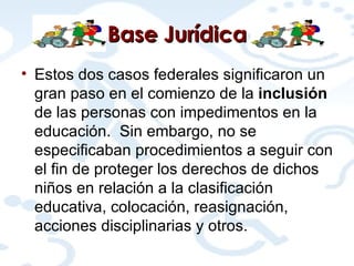 Base  Jurídica Estos dos casos federales significaron un gran paso en el comienzo de la  inclusión  de las personas con impedimentos en la educación.  Sin embargo, no se especificaban procedimientos a seguir con el fin de proteger los derechos de dichos niños en relación a la clasificación educativa, colocación, reasignación, acciones disciplinarias y otros. 