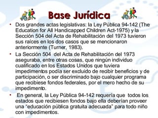 Base  Jurídica Dos grandes actas legislativas: la Ley Pública 94-142 (The Education for All Handicapped Children Act-1975) y la Sección 504 del Acta de Rehabilitación del 1973 tuvieron sus raíces en los dos casos que se mencionaron anteriormente (Turner, 1983).  La Sección 504  del Acta de Rehabilitación del 1973 aseguraba, entre otras cosas, que ningún individuo cualificado en los Estados Unidos que tuviera impedimentos podía ser excluido de recibir beneficios y de participación, o ser discriminado bajo cualquier programa que recibiese fondos federales, por el mero hecho de su impedimento.   En general, la Ley Pública 94-142 requería que  todos los estados que recibiesen fondos bajo ella deberían proveer una “educación pública gratuita adecuada” para todo niño con impedimentos.  