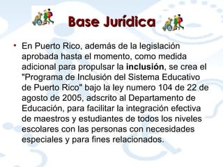 Base  Jurídica En Puerto Rico, además de la legislación aprobada hasta el momento, como medida adicional para propulsar la  inclusión , se crea  el "Programa de Inclusión del Sistema Educativo de Puerto Rico" bajo la ley numero 104 de 22 de agosto de 2005, adscrito al Departamento de Educación, para facilitar la integración efectiva de maestros y estudiantes de todos los niveles escolares con las personas con necesidades especiales y para fines relacionados.  