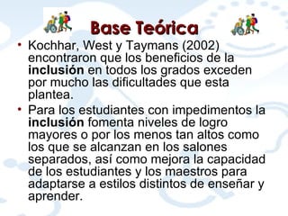 Base Teórica Kochhar, West y Taymans (2002) encontraron que los beneficios de la  inclusión  en todos los grados exceden por mucho las dificultades que esta plantea.  Para los estudiantes con impedimentos la  inclusión  fomenta niveles de logro mayores o por los menos tan altos como los que se alcanzan en los salones separados, así como mejora la capacidad de los estudiantes y los maestros para adaptarse a estilos distintos de enseñar y aprender.  