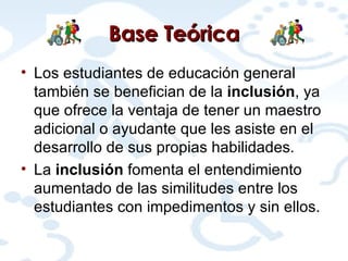 Base Teórica Los estudiantes de educación general también se benefician de la  inclusión , ya que ofrece la ventaja de tener un maestro adicional o ayudante que les asiste en el desarrollo de sus propias habilidades. La  inclusión  fomenta el entendimiento aumentado de las similitudes entre los estudiantes con impedimentos y sin ellos. 