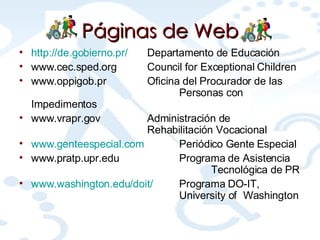 Páginas  de Web http://de.gobierno.pr/ Departamento de Educación www.cec.sped.org Council for Exceptional Children www.oppigob.pr Oficina del Procurador de las  Personas con Impedimentos www.vrapr.gov Administración de  Rehabilitación Vocacional www.genteespecial.com Periódico Gente Especial www.pratp.upr.edu Programa de Asistencia  Tecnológica de PR www.washington.edu/doit/ Programa DO-IT,  University of  Washington 