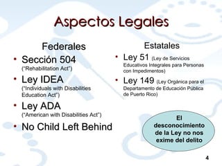 Aspectos Legales Federales Sección 504  (“Rehabilitation Act”) Ley IDEA  (“Individuals with Disabilities Education Act”) Ley ADA  (“ American with Disabilities Act ”) No Child Left Behind Estatales Ley 51  (Ley de Servicios Educativos Integrales para Personas con Impedimentos) Ley 149  (Ley Orgánica para el Departamento de Educación Pública de Puerto Rico) 4 El desconocimiento de la Ley no nos exime del delito 