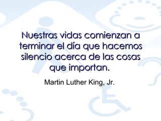 Nuestras vidas comienzan a terminar el día que hacemos silencio acerca de las cosas que importan.   Martin Luther King, Jr.  