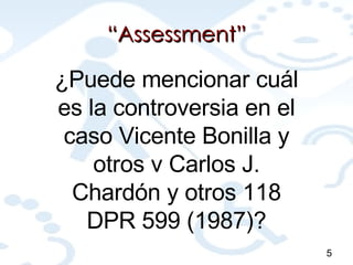 “ Assessment” ¿Puede mencionar cuál es la controversia en el caso Vicente Bonilla y otros v Carlos J. Chardón y otros 118 DPR 599 (1987)? 5 
