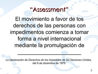 “ Assessment” 7 El movimiento a favor de los derechos de las personas con impedimentos comienza a tomar forma a nivel internacional mediante la promulgación de _____________________ La Declaración de Derechos de los Impedidos de las Naciones Unidas,  del 9 de diciembre de 1975 