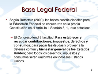 Base Legal Federal Según Rothstein (2000), las bases constitucionales para la Educación Especial se encuentran en la propia Constitución en el Artículo I, Sección 8, 1,  que establece: El Congreso tendrá facultad:  Para establecer y recaudar contribuciones, impuestos, derechos y consumos ; para pagar las deudas y proveer a la defensa común y  bienestar general de los Estados Unidos;  pero todos los derechos, impuestos y consumos serán uniformes en todos los Estados Unidos.  5 