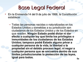 Base Legal Federal En la Enmienda 14 del 9 de julio de 1868, la Constitución establece: Todas las personas nacidas o naturalizadas en los Estados Unidos y sometidas a su jurisdicción son ciudadanos de los Estados Unidos y de los Estados en que residen.  Ningún Estado podrá dictar ni dar efecto a cualquier ley que limite los privilegios o inmunidades de los ciudadanos de los Estados Unidos; tampoco podrá Estado alguno privar a cualquier persona de la vida, la libertad o la propiedad sin el debido proceso legal; ni negar a cualquier persona que se encuentre dentro de sus limites jurisdiccionales la protección de las leyes, igual para todos.  5a 