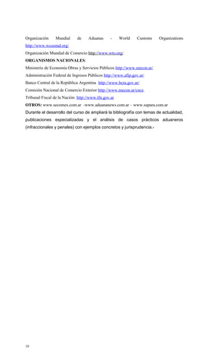 Organización     Mundial     de     Aduanas      -    World   Customs    Organizations
http://www.wcoomd.org/
Organización Mundial de Comercio http://www.wto.org/
ORGANISMOS NACIONALES:
Ministerio de Economía Obras y Servicios Públicos http://www.mecon.ar/
Administración Federal de Ingresos Públicos http://www.afip.gov.ar/
Banco Central de la República Argentina http://www.bcra.gov.ar/
Comisión Nacional de Comercio Exterior http://www.mecon.ar/cnce.
Tribunal Fiscal de la Nación: http://www.tfn.gov.ar
OTROS: www.secomex.com.ar -www.aduananews.com.ar – www.supara.com.ar
Durante el desarrollo del curso de ampliará la bibliografía con temas de actualidad,
publicaciones especializadas y el análisis de casos prácticos aduaneros
(infraccionales y penales) con ejemplos concretos y jurisprudencia.-




10
 