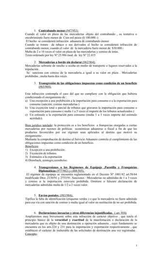 1. Contrabando menor.(947/953)
Cuando el valor en plaza de las mercaderías objeto del contrabando , su tentativa o
encubrimiento fuere menor de Cien mil pesos ($ 100.000.-)
 El hecho se considerará infracción aduanera de contrabando menor.
Cuando se tratare de tabaco o sus derivados el hecho se considerará infracción de
contrabando menor, cuando el valor de la mercadería fuere menor de $30.000.-
Multa de 2 a 10 veces el valor en plaza de las mercaderías y comiso de éstas.
Texto ordenado por ley Nº 25.986 mod. de ley Nº 22.415

        2. Mercaderías a bordo sin declarar.(962/964).
Mercaderías sobrante de rancho u oculta en medio de transporte o lugares reservados a la
tripulación .
  Se sanciona con comiso de la mercadería..a igual a su valor en plaza . Mercaderías
prohibidas , multa hasta dos veces.

       3. Transgresión de las obligaciones impuestas como condición de un beneficio
          (965/969).

Esta infracción contempla el caso del que no cumpliere con la obligación que hubiera
condicionado el otorgamiento de :
a) Una excepción a una prohibición a la importación para consumo o a la exportación para
    consumo (sanción; comiso mercaderías )
b) Una excención total o parcial de tributos que gravaren la importación para consumo o
    exportación para consumo ( multa 1 a 5 veces el importe de los tributos actualizados.)
c) Un estímulo a la exportación para consumo (multa 1 a 3 veces importe del estímulo
    acordado).

Bien jurídico tutelado: la protección es a los beneficios a franquicias otorgadas a ciertas
mercaderías por razones de políticas económicas aduaneras o fiscal a fin de que los
productos favorecidos por ese régimen sean aplicados al destino que motivó su
otorgamiento .
Mediante la comprobación de destino el Servicio Aduanero controla el cumplimiento de las
obligaciones impuestas como condición de un beneficio.
Beneficios:
1) Excepción a una prohibición .
2) Excención de tributos.
3) Estímulos a la exportación
4) Drawback, reintegro,reembolso.

       4. Transgresiones a los Regímenes de Equipaje ,Pacotilla y Franquicias
          Diplomáticas (977/982) y (488/505).
 El régimen de equipaje se encuentra reglamentado en el Decreto Nº 1001/82 art.58/64
modificado Dtos .2130/91 y 2753/91. Sanciones : Mercaderías no admitidas de 1 a 3 veces
y comiso si la importación estuviere prohibida. Omitiere o falseare declaración de
mercaderías admitidas multa de 1/2 a 2 veces valor.


        5. Envíos postales: (983/984).
Tipifica la falta de identificación (etiquetas verdes ) o que la mercadería no fuere admitida
para esa vía con sanción de comiso o multa igual al valor en sustitución de no ser prohibida.


       6. Declaraciones inexactas y otras diferencias injustificadas. ( art. 954)
Ampliaremos muy brevemente sobre esta infracción de carácter objetivo , que tutela el
principio básico de la veracidad y exactitud de la manifestación o declaración de la
mercadería que es objeto de una destinación u operación aduanera , cuyo fundamento se
encuentra en los arts.224 y 231 para la importación y exportación respectivamente , que
establecen el carácter de inalterable de las solicitudes de destinación una vez registradas .
Concepto.


                                                                                           3
 