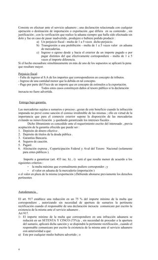 Consiste en efectuar ante el servicio aduanero ; una declaración relacionada con cualquier
operación o destinación de importación o exportación ,que difiera en su contenido , sin
justificación ; con la verificación que realice la aduana siempre que halla sido efectuada sin
dolo y fue en caso de pasar inadvertida , produjere o hubiere podido producir :
                a) Un perjuicio fiscal - multa de 1 a 5 veces dicho perjuicio.
                b) Transgresión a una prohibición - multa de 1 a 5 veces valor en aduana
                    de mercaderías.
                c) Ingreso o egreso desde y hacia el exterior de un importe pagado o por
                    pagar distintos del que efectivamente correspondiere - multa de 1 a 5
                    veces el importe diferencia.
Si el hecho encuadrare simultáneamente en más de uno de los supuestos se aplicará la pena
que resultare mayor.

Perjuicio fiscal:
- Falta de ingreso al S.A de los importes que correspondieren en concepto de tributos.
- Ingreso de una cantidad menor que la debida en tal concepto.
- Pago por parte del Fisco de un importe que en concepto de estímulos a la exportación.
                   Todos estos casos constituyen daños al tesoro público si la declaración
inexacta no fuere advertida.


Entrega bajo garantía.

Las mercaderías sujetas a sumarios o proceso ; gozan de este beneficio cuando la infracción
imputada no prevé como sanción el comiso irredimible de las mismas ; ello en virtud de la
importancia que para el comercio exterior supone la disposición de las mercaderías
evitando su inmovilización y quedando garantizado los intereses fiscales .
       Dicho libramiento es concedido ante el requerimiento escrito del interesado , previa
aceptación de la garantía ofrecida que puede ser :
1. Depósito de dinero efectivo .
2. Depósito de títulos de la deuda pública .
3. Garantías Bancaria.
4. Seguros de caución.
5. Pagaré.
6. Afectación expresa , Coparticipación Federal y Aval del Tesoro Nacional (solamente
    para entes públicos ).

     Importe a garantizar (art. 453 inc. h) , i) será el que resulte menor de acuerdo a los
siguientes criterios :
        - la multa máxima que eventualmente pudiere corresponder ; y
        - el valor en aduana de la mercadería (importación )
o el valor en plaza de la misma (exportación ).Debiendo abonarse previamente los derechos
pertinentes



Autodenuncia.

El art. 917 establece una reducción en un 75 % del importe mínimo de la multa que
correspondiere , autorizando sin necesidad de apertura de sumarios la pertinente
rectificación cuando el responsable de una declaración inexacta comunicare por escrito la
existencia de la misma ante el servicio aduanero .
Art 917.
1- El importe mínimo de la multa que correspondiere en una infracción aduanera se
    reducirá en un SETENTA Y CINCO (75%)y , sin necesidad de proceder a la apertura
    del sumario, aplicará dicha sanción y se dispondrá la pertinente rectificación , cuando el
    responsable comunicare por escrito la existencia de la misma ante el servicio aduanero
    con anterioridad a que:
a) Este por cualquier medio hubiere advertido ; o



4
 