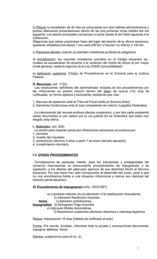 b) Plazos no excedieren de 30 días se computarán por días hábiles administrativos y
podrán efectuarse presentaciones dentro de las dos primeras horas hábiles del día
siguiente. Los plazos procesales comienzan a correr desde el día hábil siguiente a la
notificación.
Diligencias que deban practicarse fuera del lugar del asiento de la oficina aduanera,
quedarán ampliados los plazos 1 día cada 200 km o fracción no inferior a 100 km.

c) Patrocinio letrado: cuando se planteen cuestiones jurídicas es obligatorio.

d) Actualización: los importes monetarios previstos en el Código Aduanero (ej.:
multas) se actualizaban de acuerdo a la variación del índice de precio al por mayor
(nivel general), hasta la vigencia de la Ley 23928 (convertibilidad).

e) Aplicación supletoria: Código de Procedimiento en lo Criminal para la Justicia
Federal.

H. Recursos: (art. 1132)
  Las resoluciones definitivas del administrador dictadas en los procedimientos por
las infracciones se podrán recurrir dentro del plazo de quince (15) días de
notificadas, en forma optativa y excluyente, existiendo dos vías:

1. Recurso de apelación ante el Tribunal Fiscal (sede en Buenos Aires)
2. Demanda Contenciosa ante el Juez competente (en interior Juzgados Federales)

 La interposición del recurso produce efectos suspensivo, y por otra parte existiendo
varios recurrentes si uno optare por la vía judicial (b) se entenderá que todos han
elegido esta última.

I . Extinción: (art. 929)
  La acción para imponer penas por infracciones aduaneras se produce por:
1. amnistía
2. muerte del imputado.
3. prescripción (término 5 años a partir 1 de enero del año siguiente)
4. cumplimiento voluntario.


I V. OTROS PROCEDIMIENTOS

 Consideramos de particular interés, para los estudiantes y protagonistas del
comercio internacional, el conocimiento procedimientos de impugnación y de
repetición, a los efectos del adecuado ejercicio de sus derechos frente al Servicio
Aduanero. Por esa razón han sido incorporados al desarrollo del curso, pese a que
no nos encontramos frente a una situación infraccional y menos aún delictual del
derecho penal aduanero.

A) Procedimiento de Impugnacion (arts. 1053/1067)

       ´ a) Liquidaren tributos (no la valoración ni la clasificación arancelaria)
               b) Intimaren Restitución Importes.
   Actos         c) Aplicaren prohibiciones.
Impugnables d) Denegaren Pago Importes
         e) Aplicaren Multas Automáticas
               f) Resolvieren cuestiones afectaren derechos o intereses legítimos

Plazos: Interposición 10 días (hábiles de notificado el acto).

Forma: Por escrito, fundado, ofrecerse toda la prueba y acompañarse documental,
impugnar defectos forma.

Efectos: suspensivos para el inc. a).


                                                                                 7
 
