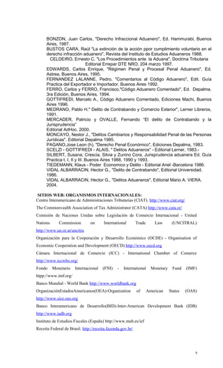BONZON, Juan Carlos, "Derecho Infraccional Aduanero", Ed. Hammurabi, Buenos
      Aires, 1987.
      BUSTOS CARA, Raúl "La extinción de la acción ppor cumplimiento voluntario en el
      derecho infracción aduanero", Revista del Instituto de Estudios Aduaneros 1988.
        CELDEIRO, Ernesto C. "Los Procedimientos ante la Aduana", Doctrina Tributaria
                               Editorial Errepar DTE NRO. 204 marzo 1997.
      EDWARDS, Carlos Enrique, "Régimen Penal y Procesal Penal Aduanero", Ed.
      Astrea, Buenos Aires, 1995.
      FERNANDEZ LALANNE, Pedro, "Comentarios al Código Aduanero", Edit. Guía
      Practica del Exportador e Importador, Buenos Aires 1992.
      FERRO, Carlos y FERRO, Francisco,"Código Aduanero Comentado", Ed. Depalma.
      3ra Edición, Buenos Aires, 1994.
      GOTTIFREDI, Marcelo A., Código Aduanero Comentado, Ediciones Machi, Buenos
      Aires 1996.
      MEDRANO, Pablo H." Delito de Contrabando y Comercio Exterior", Lerner Libreros,
      1991.
      MERCADER, Patricio y OVALLE, Fernando “El delito de Contrabando y la
      Jurisprudencia”
      Editorial AdHoc. 2000.
      MONCAYO, Nestor J., "Delitos Cambiarios y Responsabilidad Penal de las Personas
      Jurídicas". Editorial Depalma 1985.
      PAGANO,Jose Leon (h), "Derecho Penal Económico", Ediciones Depalma, 1983.
      SCELZI - GOTTIFREDI - ALAIS, " Delitos Aduaneros" - Editorial Lerner, 1983.-
      SILBERT, Susana; Crescia, Silvia y Zunino Cora, Jurisprudencia aduanera Ed. Guía
      Practica t. I, II y III. Buenos Aires 1988, 1990 y 1993.
      TIEDEMANN, Klaus - Poder Economico y Delito - Editorial Ariel -Barcelona 1986.
      VIDAL ALBARRACIN, Hector G., "Delito de Contrabando", Editorial Universidad.
      1986.
      VIDAL ALBARRACIN, Hector G., "Delitos Aduaneros", Editorial Mario A. VIERA.
      2004.

SITIOS WEB: ORGANISMOS INTERNACIONALES:
Centro Interamericano de Administraciones Tributarias (CIAT). http://www.ciat.org/
The Commonvealth Association of Tax Administrator (CATA) http://www.cata.or/
Comisión de Naciones Unidas sobre Legislación de Comercio Internacional - United
Nations      Commission        on      International        Trade       Law       (UNCITRAL)
http://www.un.or.at/uncitra
Organización para la Cooperación y Desarrollo Económico (OCDE) - Organisation of
Economic Cooperation and Development (OECD) http://www.oecd.org
Cámara Internacional de Comercio (ICC) - International Chamber of Comerce
http://www.iccwbo.org/
Fondo     Monetario   Internacional    (FNI)   -   International      Monetary    Fund    (IMF)
htpp://www.imf.org/
Banco Mundial - World Bank http://www.worldbank.org
OrganizaciónEstadosAmericanos(OEA)-Organization             of      American     States   (OAS)
http://www.sice.oas.org
Banco Interamericano de Desarrollo(BID)-Inter-American Development Bank (IDB)
http://www.iadb.org
Instituto de Estudios Fiscales (España) http://www.meh.es/ief
Receita Federal de Brasil. http://receita.fazenda.gov.br/




                                                                                              9
 