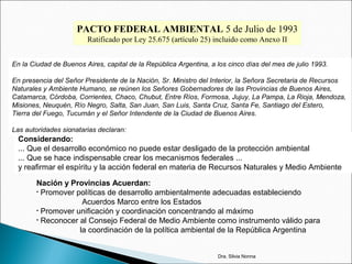 PACTO FEDERAL AMBIENTAL 5 de Julio de 1993
Ratificado por Ley 25.675 (artículo 25) incluido como Anexo II
En la Ciudad de Buenos Aires, capital de la República Argentina, a los cinco días del mes de julio 1993.
En presencia del Señor Presidente de la Nación, Sr. Ministro del Interior, la Señora Secretaria de Recursos
Naturales y Ambiente Humano, se reúnen los Señores Gobernadores de las Provincias de Buenos Aires,
Catamarca, Córdoba, Corrientes, Chaco, Chubut, Entre Ríos, Formosa, Jujuy, La Pampa, La Rioja, Mendoza,
Misiones, Neuquén, Río Negro, Salta, San Juan, San Luis, Santa Cruz, Santa Fe, Santiago del Estero,
Tierra del Fuego, Tucumán y el Señor Intendente de la Ciudad de Buenos Aires.
Las autoridades signatarias declaran:
Considerando:
... Que el desarrollo económico no puede estar desligado de la protección ambiental
... Que se hace indispensable crear los mecanismos federales ...
y reafirmar el espíritu y la acción federal en materia de Recursos Naturales y Medio Ambiente
Nación y Provincias Acuerdan:
• Promover políticas de desarrollo ambientalmente adecuadas estableciendo
Acuerdos Marco entre los Estados
• Promover unificación y coordinación concentrando al máximo
• Reconocer al Consejo Federal de Medio Ambiente como instrumento válido para
la coordinación de la política ambiental de la República Argentina
Dra. Silvia Nonna
 