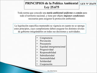 Dra. Silvia Nonna.
PRINCIPIOS de la Política Ambiental
Ley 25.675
• Congruencia
• Prevención
• Precautorio
• Equidad intergeneracional
• Progresividad
• Responsabilidad
• Subsidiariedad
• Sustentabilidad
• Solidaridad
• Cooperación
La legislación específica mantendrá su vigencia en cuanto no se oponga
estos principios, cuyo cumplimiento deben asegurar los distintos niveles
de gobierno integrándolos en todas sus decisiones y actividades.
LEY Nº 25.675
Toda norma que concede una tutela ambiental uniforme o común para
todo el territorio nacional, y tiene por objeto imponer condiciones
necesarias para asegurar la protección ambiental.
 
