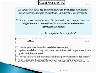 COMPETENCIA
La aplicación de la ley corresponde a los tribunales ordinarios
según corresponda por el territorio, la materia, o las personas.
Si el acto, la omisión o la situación generada provoca efectivamente
degradación o contaminación en recursos ambientales
interjurisdiccionales,
 la competencia será federal
Art. 32
Art. 7
Juez:
 puede disponer todas las medidas necesarias y
aplicar medidas de urgencia aún sin audiencia de la parte contraria
y sin petición de parte
 puede valerse de dictámenes emitidos por organismos del Estado
que tendrán la fuerza probatoria de los informes periciales
Dra. Silvia Nonna
 