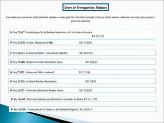 Leyes de Presupuestos Mínimos
 Ley 25.612: Gestión Integral de los Residuos Industriales y de Actividades de Servicio.
B.O. 29/7/02
 Ley 25.670: Gestión y Eliminación de PCBs. B.O. 19/11/02
 Ley 25.675: Gestión Sustentable y Adecuada del Ambiente. B.O. 28/11/02
 Ley 25.688: Régimen de Gestión Ambiental de Aguas. B.O. 30/1/03
Toda norma que concede una tutela ambiental uniforme o común para todo el territorio nacional, y tiene por objeto imponer condiciones necesarias para asegurar la
protección ambiental.
 Ley 25.831: Información Pública Ambiental. B.O. 7/1/04
 Ley 25.916: Gestión de Residuos Domiciliarios. B.O. 7/9/04
 Ley 26.331: Protección Ambiental de Bosques Nativos. B.O. 26/12/07
 Ley 26.562: Protección Ambiental para el Control de Actividades de Quema B.O. 16/12/09
 Ley 26.639: Preservación de los Glaciares y del Ambiente Periglacial. B.O. 28/10/10
 